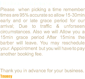 Disclosure statement. Please when picking a time remember times are 95% accurate so allow 15-30min early and or late grace period for our arrival; Due to traffic & unforseen circumstances. Also we will Allow you a 15min grace period After 15mins the barber will leave. You may reschedule your. Appointment but you will have to pay another booking fee. Thank you in advance for your business. Tmoney
