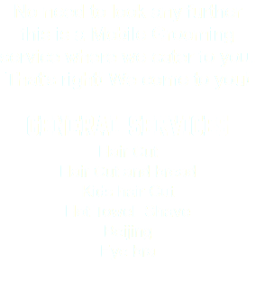 No need to look any further this is a Mobile Grooming service where we cater to you. That's right! We come to you! General Services Hair Cut Hair Cut and bread Kids hair Cut Hot Towel Shave Beijing Eye bra
